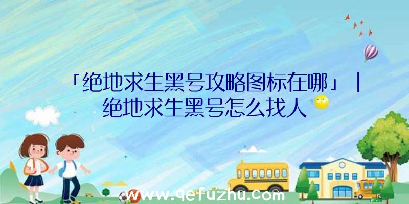 「绝地求生黑号攻略图标在哪」|绝地求生黑号怎么找人